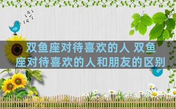 双鱼座对待喜欢的人 双鱼座对待喜欢的人和朋友的区别